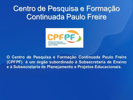 Centro de Pesquisa e Formação Continuada Paulo Freire O Centro de Pesquisa e Formação Continuada Paulo Freire (CPFPF) é um órgão subordinado à Subsecretaria.