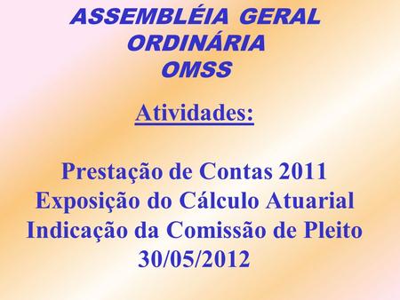 ASSEMBLÉIA GERAL ORDINÁRIA OMSS Atividades: Prestação de Contas 2011 Exposição do Cálculo Atuarial Indicação da Comissão de Pleito 30/05/2012.