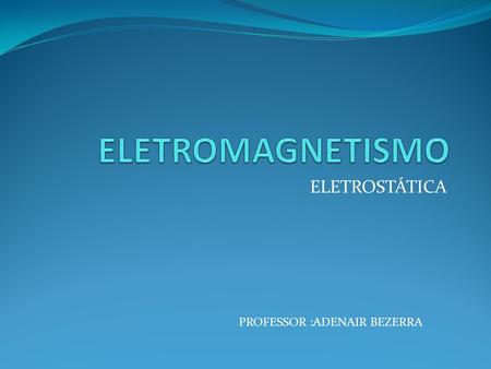 ELETROMAGNETISMO ELETROSTÁTICA PROFESSOR :ADENAIR BEZERRA.
