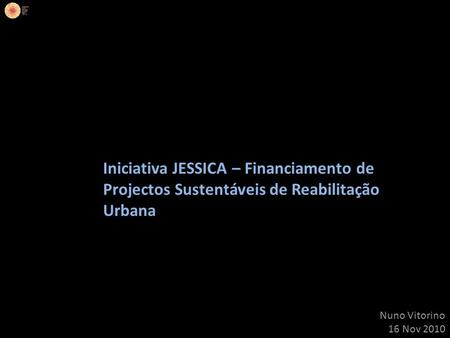 Iniciativa JESSICA – Financiamento de Projectos Sustentáveis de Reabilitação Urbana Nuno Vitorino 16 Nov 2010.