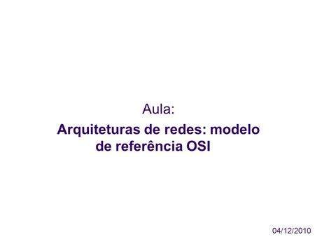 Aula: Arquiteturas de redes: modelo de referência OSI 04/12/2010.