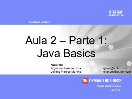 © 2007 IBM Corporation Academic Initiative 07/05/07 Aula 2 – Parte 1: Java Basics Autores: Argemiro José de Juliano Marcos