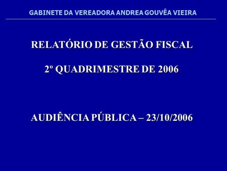 RELATÓRIO DE GESTÃO FISCAL 2º QUADRIMESTRE DE 2006 AUDIÊNCIA PÚBLICA – 23/10/2006 GABINETE DA VEREADORA ANDREA GOUVÊA VIEIRA.
