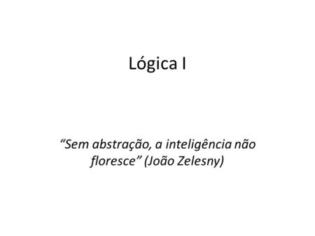 Lógica I “Sem abstração, a inteligência não floresce” (João Zelesny)