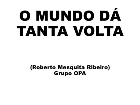O MUNDO DÁ TANTA VOLTA (Roberto Mesquita Ribeiro) Grupo OPA.
