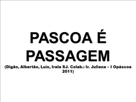 PASCOA É PASSAGEM (Digão, Albertão, Luís, Irala SJ. Colab.: Ir. Juliana – I Opáscoa 2011)