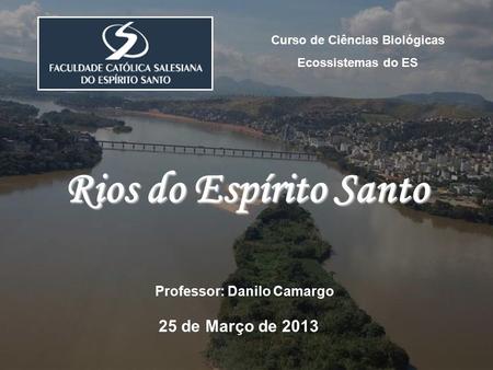 Curso de Ciências Biológicas Ecossistemas do ES Professor: Danilo Camargo 25 de Março de 2013 Rios do Espírito Santo.