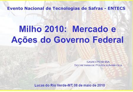 Milho 2010: Mercado e Ações do Governo Federal SAVIO PEREIRA Secretaria de Política Agrícola Evento Nacional de Tecnologias de Safras - ENTECS Lucas do.