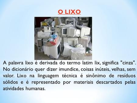 O LIXO A palavra lixo é derivada do termo latim lix, significa cinza. No dicionário quer dizer imundice, coisas inúteis, velhas, sem valor. Lixo na linguagem.