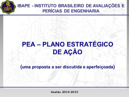 IBAPE - INSTITUTO BRASILEIRO DE AVALIAÇÕES E PERÍCIAS DE ENGENHARIA Gestão 2014-2015 PEA – PLANO ESTRATÉGICO DE AÇÃO ( uma proposta a ser discutida e aperfeiçoada.
