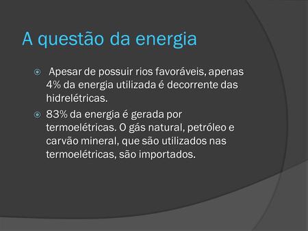 A questão da energia Apesar de possuir rios favoráveis, apenas 4% da energia utilizada é decorrente das hidrelétricas. 83% da energia é gerada por termoelétricas.