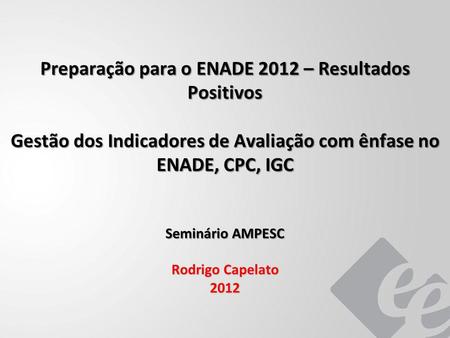 Preparação para o ENADE 2012 – Resultados Positivos Gestão dos Indicadores de Avaliação com ênfase no ENADE, CPC, IGC Seminário AMPESC Rodrigo Capelato.
