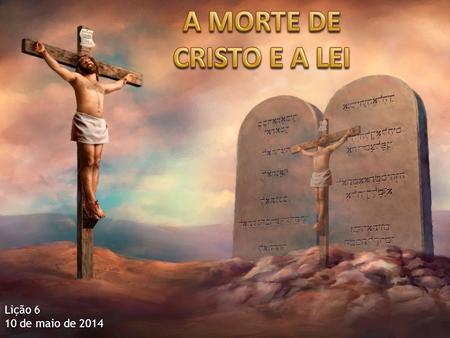 A MORTE DE CRISTO E A LEI Lição 6 10 de maio de 2014.