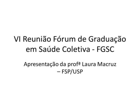 VI Reunião Fórum de Graduação em Saúde Coletiva - FGSC Apresentação da profª Laura Macruz – FSP/USP.