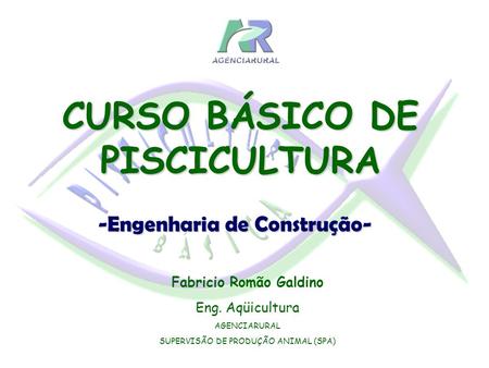 Fabricio Romão Galdino Eng. Aqüicultura AGENCIARURAL SUPERVISÃO DE PRODUÇÃO ANIMAL (SPA) CURSO BÁSICO DE PISCICULTURA -Engenharia de Construção-