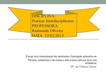 DISCIPLINA: Praticas Interdisciplinares PROFESSORA: Raimunda Oliveira DATA: 15/02/2013 O corpo vive a interpretação dos sentimentos. A percepção automatiza-se.