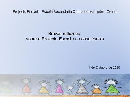 Projecto Escxel – Escola Secundária Quinta do Marquês - Oeiras Breves reflexões sobre o Projecto Escxel na nossa escola 1 de Outubro de 2010.