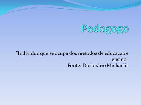 Pedagogo Individuo que se ocupa dos métodos de educação e ensino Fonte: Dicionário Michaelis.