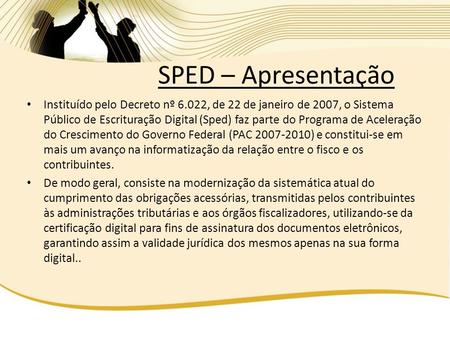 SPED – Apresentação Instituído pelo Decreto nº 6.022, de 22 de janeiro de 2007, o Sistema Público de Escrituração Digital (Sped) faz parte do Programa.