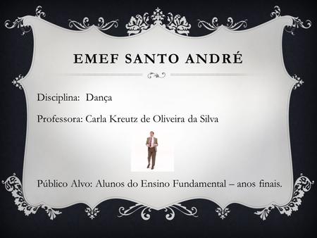 Emef Santo andré Disciplina: Dança Professora: Carla Kreutz de Oliveira da Silva Público Alvo: Alunos do Ensino Fundamental – anos finais.