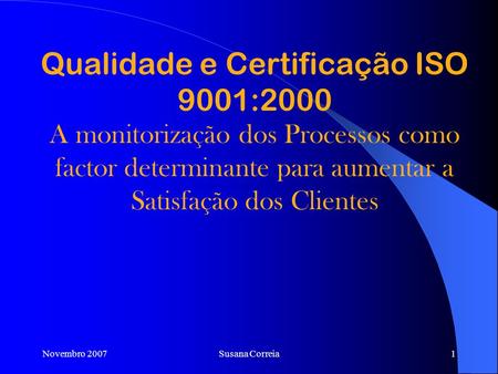 Qualidade e Certificação ISO 9001:2000 A monitorização dos Processos como factor determinante para aumentar a Satisfação dos Clientes Novembro 2007 Susana.