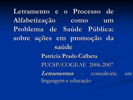 Letramento e o Processo de Alfabetização como um Problema de Saúde Pública: sobre ações em promoção da saúde Patrícia Prado Calheta PUCSP/COGEAE 2006-2007.