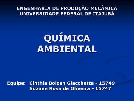 ENGENHARIA DE PRODUÇÃO MECÂNICA UNIVERSIDADE FEDERAL DE ITAJUBÁ QUÍMICA AMBIENTAL Equipe: 	Cínthia Bolzan Giacchetta - 15749 	Suzane Rosa.