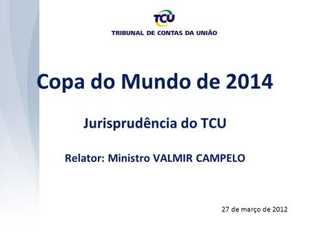Copa do Mundo de 2014 Jurisprudência do TCU Relator: Ministro VALMIR CAMPELO 27 de março de 2012.
