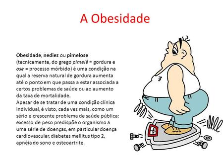 A Obesidade Obesidade, nediez ou pimelose (tecnicamente, do grego pimelē = gordura e ose = processo mórbido) é uma condição na qual a reserva natural de.