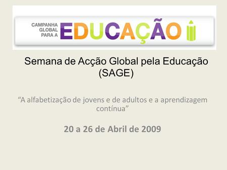 Semana de Acção Global pela Educação (SAGE) A alfabetização de jovens e de adultos e a aprendizagem contínua 20 a 26 de Abril de 2009.