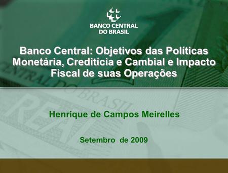 1 Henrique de Campos Meirelles Banco Central: Objetivos das Políticas Monetária, Creditícia e Cambial e Impacto Fiscal de suas Operações Setembro de 2009.