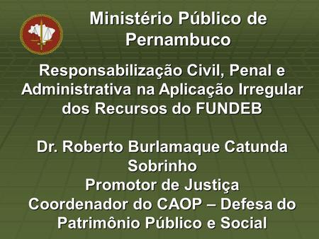 Responsabilização Civil, Penal e Administrativa na Aplicação Irregular dos Recursos do FUNDEB Dr. Roberto Burlamaque Catunda Sobrinho Promotor de Justiça.