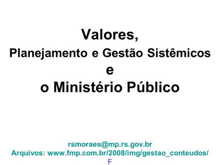 Valores, Planejamento e Gestão Sistêmicos e o Ministério Público rsmoraes@mp.rs.gov.br Arquivos: www.fmp.com.br/2008/img/gestao_conteudos/ F.