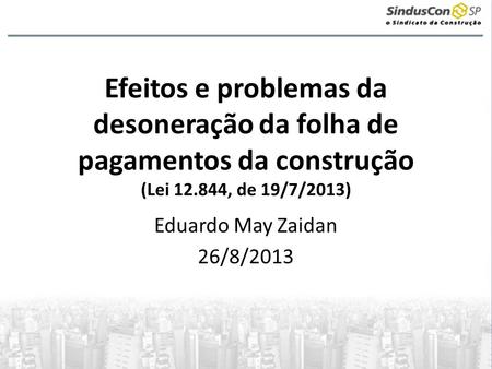 Efeitos e problemas da desoneração da folha de pagamentos da construção (Lei 12.844, de 19/7/2013) Eduardo May Zaidan 26/8/2013.