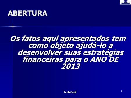 Br strateg i 1 ABERTURA Os fatos aqui apresentados tem como objeto ajudá-lo a desenvolver suas estratégias financeiras para o ANO DE 2013.