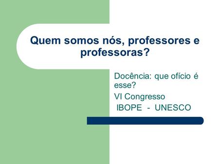 Quem somos nós, professores e professoras? Docência: que ofício é esse? VI Congresso IBOPE - UNESCO.