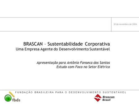 30 de novembro de 2004 BRASCAN – Sustentabilidade Corporativa Uma Empresa Agente do Desenvolvimento Sustentável Apresentação para Antônio Fonseca dos.