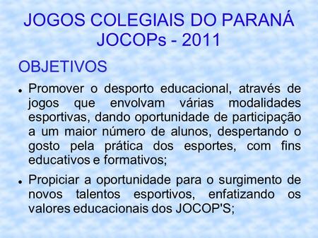 JOGOS COLEGIAIS DO PARANÁ JOCOPs - 2011 OBJETIVOS Promover o desporto educacional, através de jogos que envolvam várias modalidades esportivas, dando oportunidade.