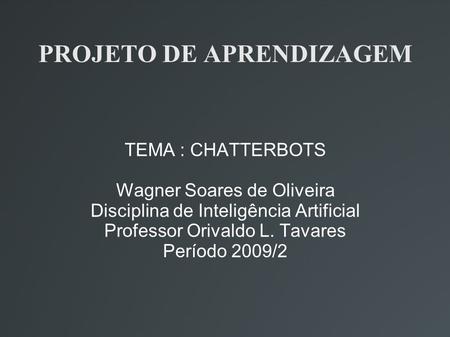 PROJETO DE APRENDIZAGEM TEMA : CHATTERBOTS Wagner Soares de Oliveira Disciplina de Inteligência Artificial Professor Orivaldo L. Tavares Período 2009/2.