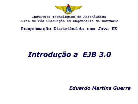 Introdução a EJB 3.0 Eduardo Martins Guerra Instituto Tecnológico de Aeronáutica Curso de Pós-Graduação em Engenharia de Software Programação Distribuída.