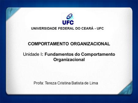 UNIVERSIDADE FEDERAL DO CEARÁ - UFC COMPORTAMENTO ORGANIZACIONAL Unidade I: Fundamentos do Comportamento Organizacional Profa: Tereza Cristina Batista.