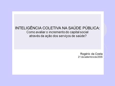 Rogério da Costa 21 de setembro de 2005 INTELIGÊNCIA COLETIVA NA SAÚDE PÚBLICA: Como avaliar o incremento do capital social através da ação dos serviços.