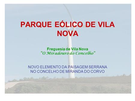 PARQUE EÓLICO DE VILA NOVA Freguesia de Vila Nova “O Miradouro do Concelho” NOVO ELEMENTO DA PAISAGEM SERRANA NO CONCELHO DE MIRANDA DO CORVO.