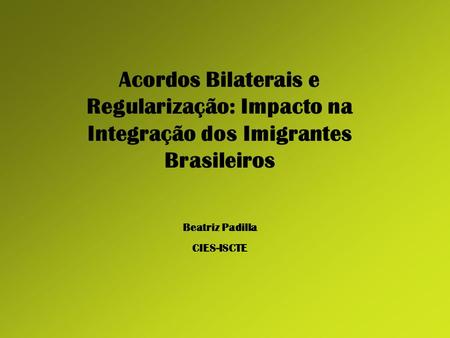 Acordos Bilaterais e Regularização: Impacto na Integração dos Imigrantes Brasileiros Beatriz Padilla CIES-ISCTE.