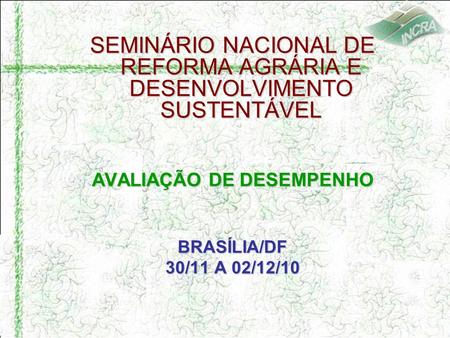 SEMINÁRIO NACIONAL DE REFORMA AGRÁRIA E DESENVOLVIMENTO SUSTENTÁVEL AVALIAÇÃO DE DESEMPENHO BRASÍLIA/DF 30/11 A 02/12/10.