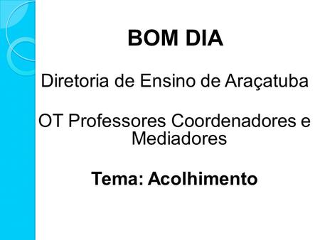 BOM DIA Diretoria de Ensino de Araçatuba OT Professores Coordenadores e Mediadores Tema: Acolhimento.