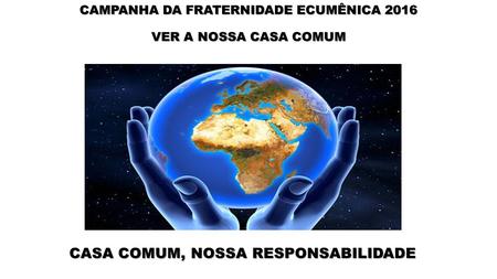 CAMPANHA DA FRATERNIDADE ECUMÊNICA 2016 VER A NOSSA CASA COMUM “ CASA COMUM, NOSSA RESPONSABILIDADE CASA COMUM, NOSSA RESPONSABILIDADE.