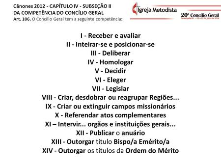 Cânones 2012 - CAPÍTULO IV - SUBSEÇÃO II DA COMPETÊNCIA DO CONCÍLIO GERAL Art. 106. O Concílio Geral tem a seguinte competência: I - Receber e avaliar.