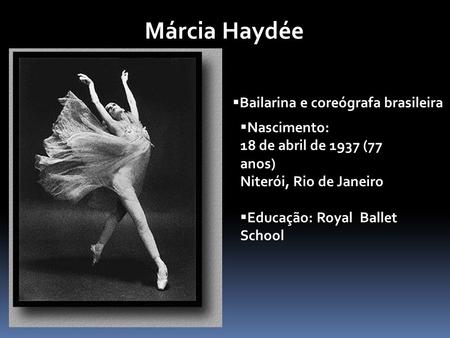 Márcia Haydée  Bailarina e coreógrafa brasileira  Nascimento: 18 de abril de 1937 (77 anos) Niterói, Rio de Janeiro  Educação: Royal Ballet School.
