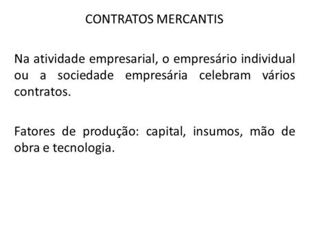 CONTRATOS MERCANTIS Na atividade empresarial, o empresário individual ou a sociedade empresária celebram vários contratos. Fatores de produção: capital,